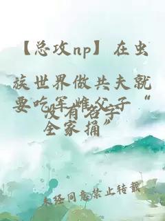 【总攻np】在虫族世界做共夫就要吃军雌父子“全家捅”